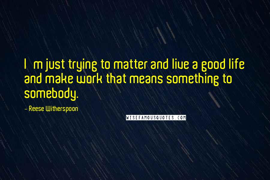 Reese Witherspoon Quotes: I'm just trying to matter and live a good life and make work that means something to somebody.