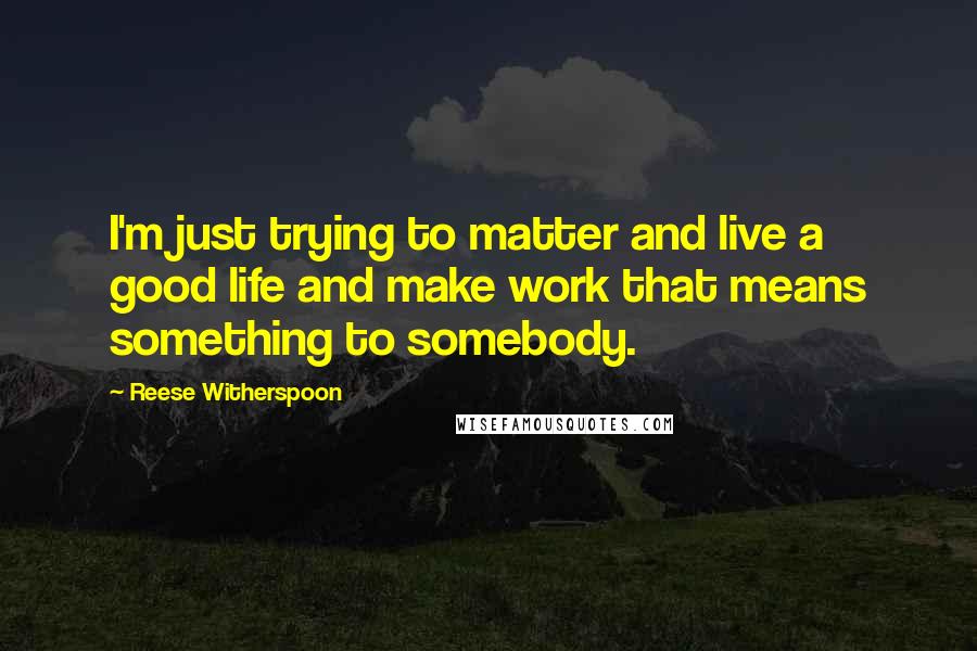 Reese Witherspoon Quotes: I'm just trying to matter and live a good life and make work that means something to somebody.