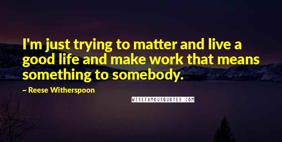 Reese Witherspoon Quotes: I'm just trying to matter and live a good life and make work that means something to somebody.