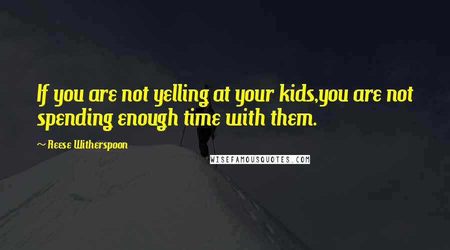 Reese Witherspoon Quotes: If you are not yelling at your kids,you are not spending enough time with them.