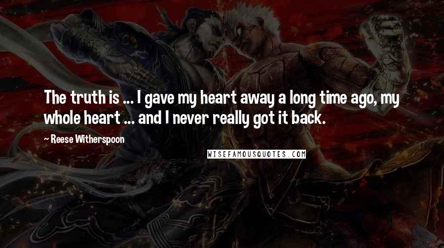 Reese Witherspoon Quotes: The truth is ... I gave my heart away a long time ago, my whole heart ... and I never really got it back.