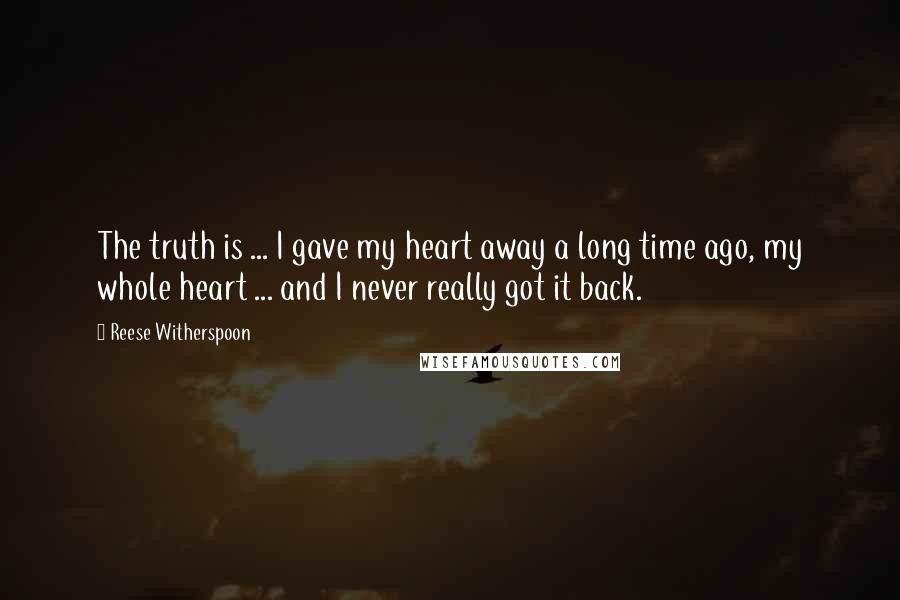 Reese Witherspoon Quotes: The truth is ... I gave my heart away a long time ago, my whole heart ... and I never really got it back.