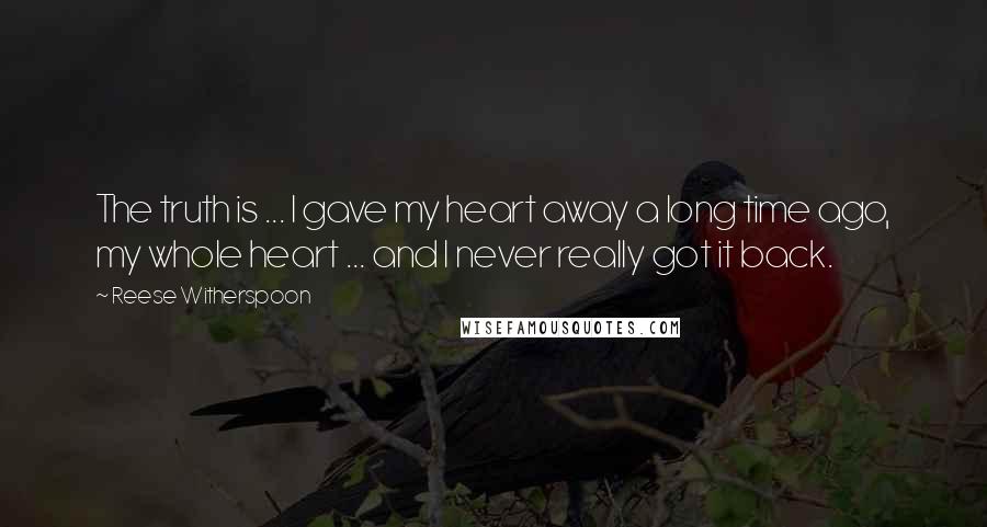 Reese Witherspoon Quotes: The truth is ... I gave my heart away a long time ago, my whole heart ... and I never really got it back.