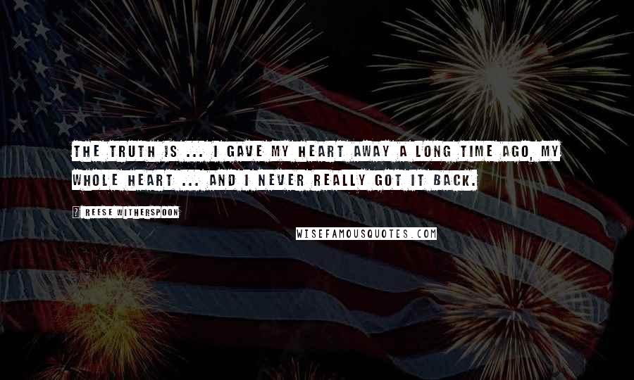 Reese Witherspoon Quotes: The truth is ... I gave my heart away a long time ago, my whole heart ... and I never really got it back.