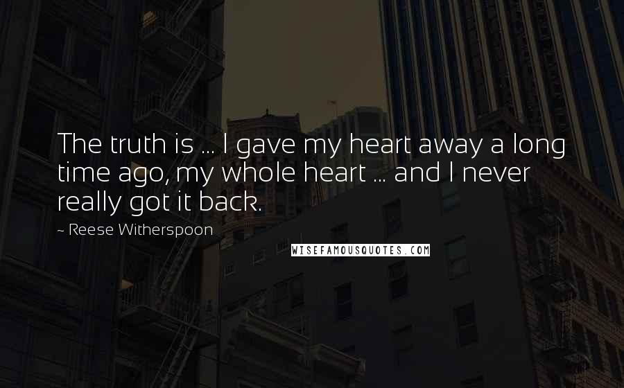 Reese Witherspoon Quotes: The truth is ... I gave my heart away a long time ago, my whole heart ... and I never really got it back.