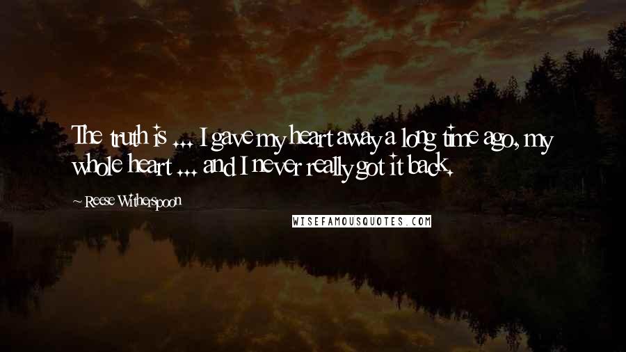 Reese Witherspoon Quotes: The truth is ... I gave my heart away a long time ago, my whole heart ... and I never really got it back.