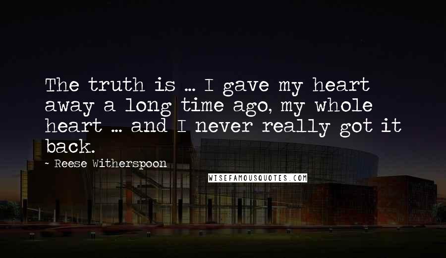 Reese Witherspoon Quotes: The truth is ... I gave my heart away a long time ago, my whole heart ... and I never really got it back.