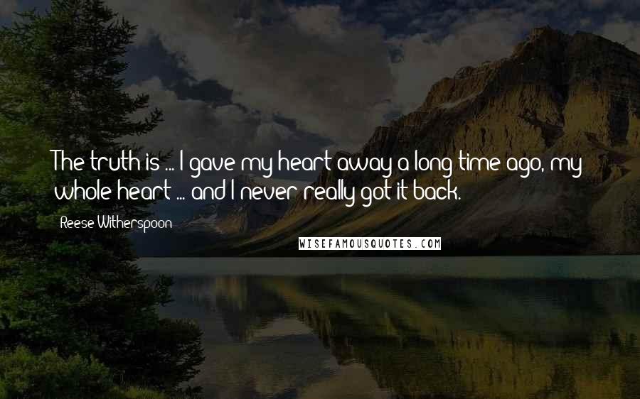Reese Witherspoon Quotes: The truth is ... I gave my heart away a long time ago, my whole heart ... and I never really got it back.