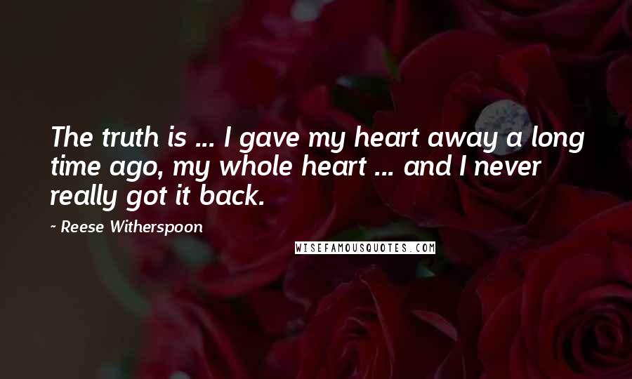 Reese Witherspoon Quotes: The truth is ... I gave my heart away a long time ago, my whole heart ... and I never really got it back.