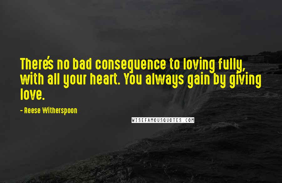 Reese Witherspoon Quotes: There's no bad consequence to loving fully, with all your heart. You always gain by giving love.