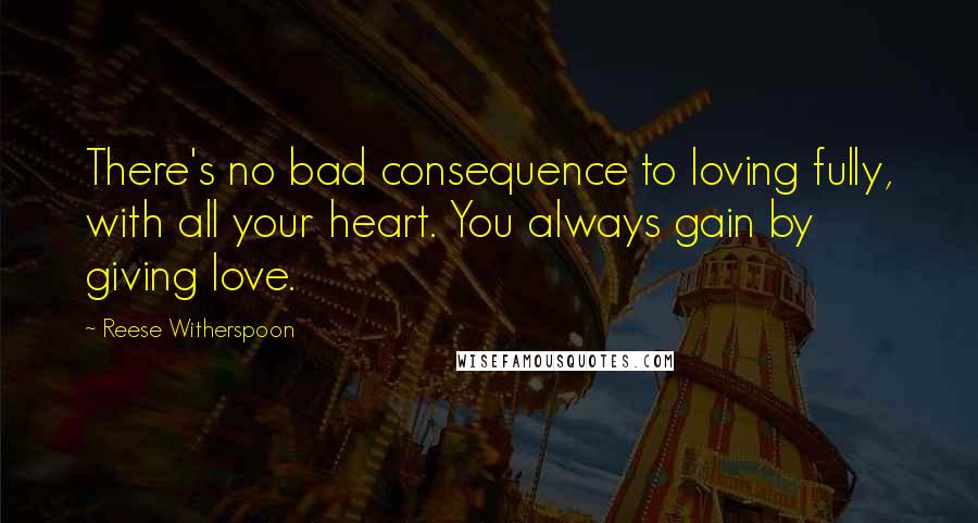 Reese Witherspoon Quotes: There's no bad consequence to loving fully, with all your heart. You always gain by giving love.