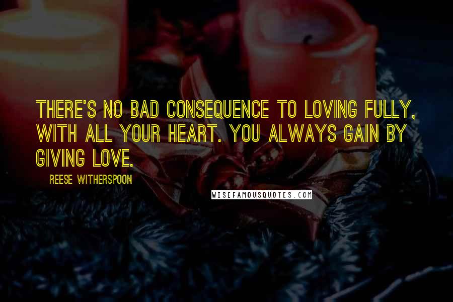 Reese Witherspoon Quotes: There's no bad consequence to loving fully, with all your heart. You always gain by giving love.