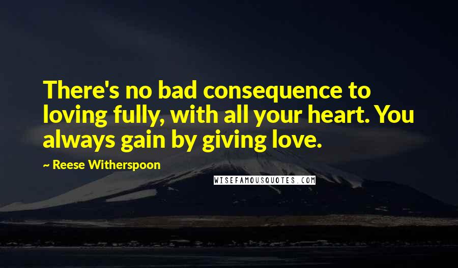 Reese Witherspoon Quotes: There's no bad consequence to loving fully, with all your heart. You always gain by giving love.