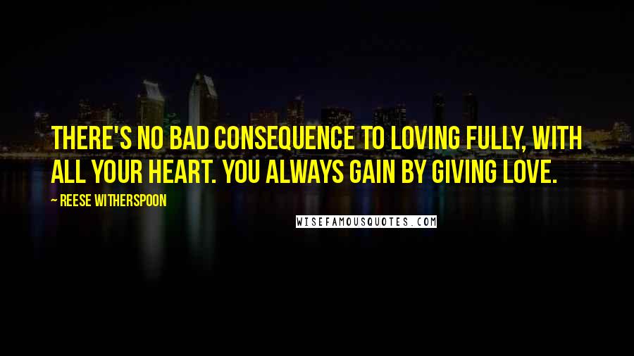 Reese Witherspoon Quotes: There's no bad consequence to loving fully, with all your heart. You always gain by giving love.