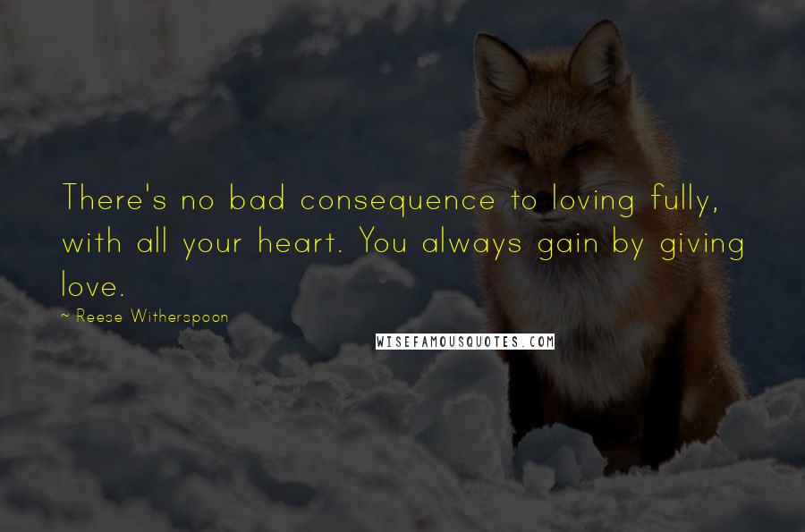 Reese Witherspoon Quotes: There's no bad consequence to loving fully, with all your heart. You always gain by giving love.