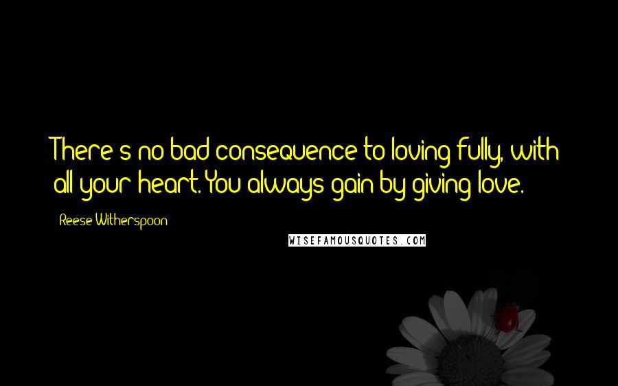 Reese Witherspoon Quotes: There's no bad consequence to loving fully, with all your heart. You always gain by giving love.