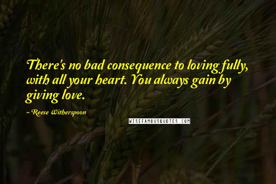 Reese Witherspoon Quotes: There's no bad consequence to loving fully, with all your heart. You always gain by giving love.