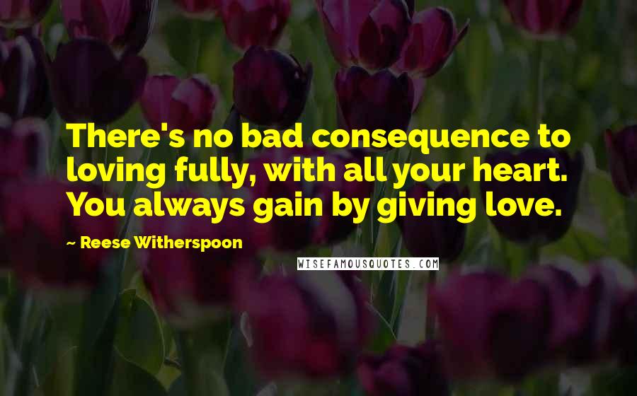 Reese Witherspoon Quotes: There's no bad consequence to loving fully, with all your heart. You always gain by giving love.