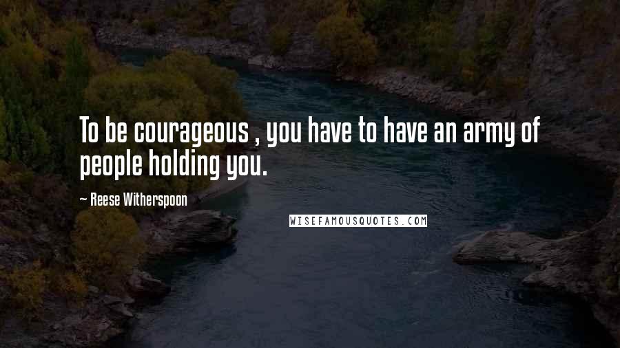 Reese Witherspoon Quotes: To be courageous , you have to have an army of people holding you.