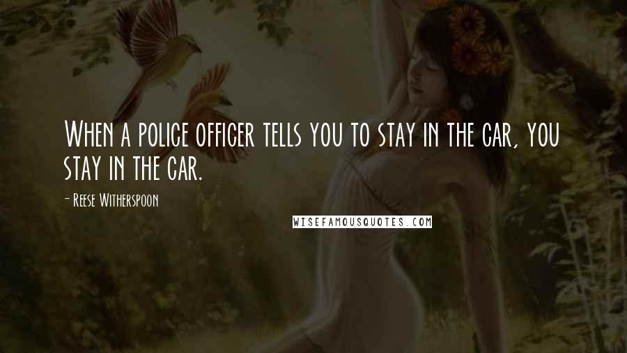 Reese Witherspoon Quotes: When a police officer tells you to stay in the car, you stay in the car.