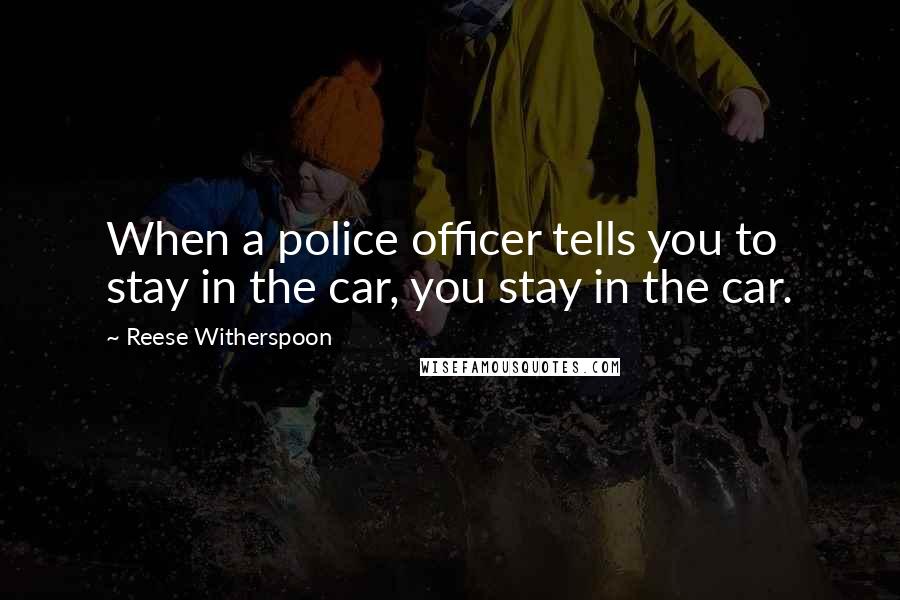 Reese Witherspoon Quotes: When a police officer tells you to stay in the car, you stay in the car.