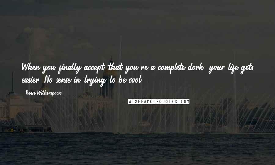 Reese Witherspoon Quotes: When you finally accept that you're a complete dork, your life gets easier. No sense in trying to be cool.