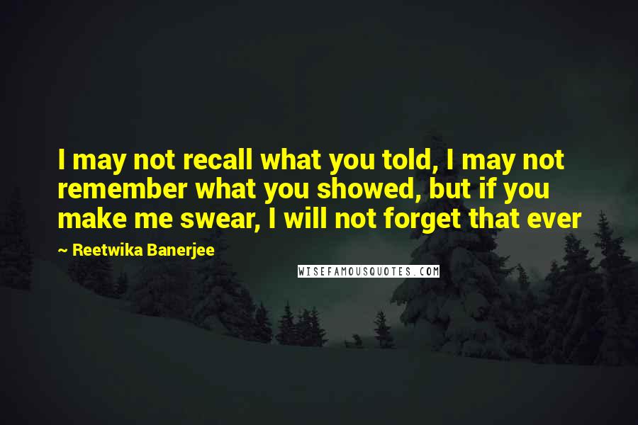 Reetwika Banerjee Quotes: I may not recall what you told, I may not remember what you showed, but if you make me swear, I will not forget that ever