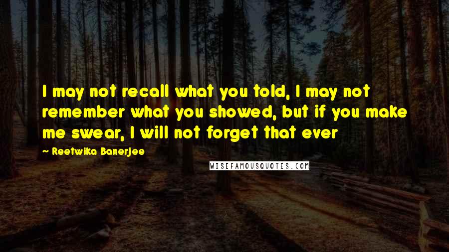 Reetwika Banerjee Quotes: I may not recall what you told, I may not remember what you showed, but if you make me swear, I will not forget that ever