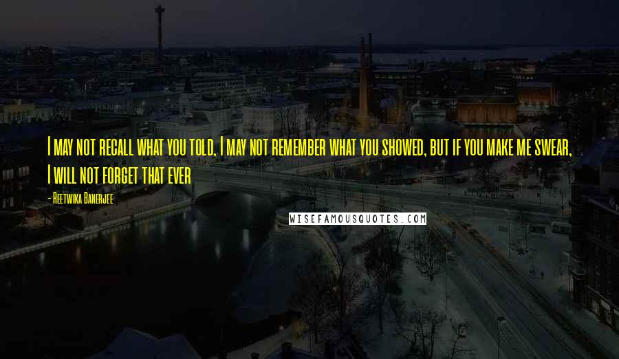 Reetwika Banerjee Quotes: I may not recall what you told, I may not remember what you showed, but if you make me swear, I will not forget that ever