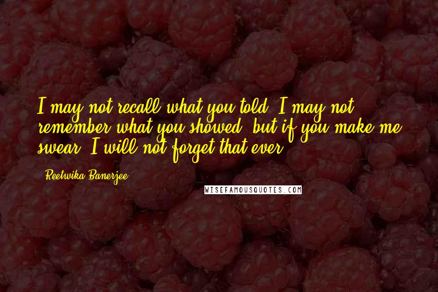 Reetwika Banerjee Quotes: I may not recall what you told, I may not remember what you showed, but if you make me swear, I will not forget that ever