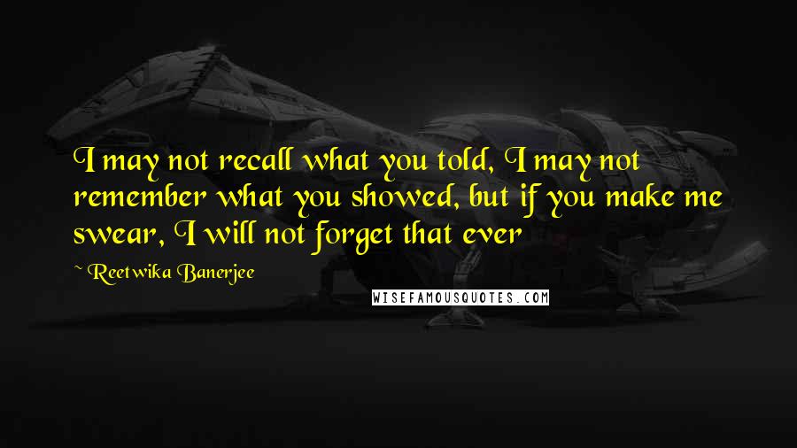 Reetwika Banerjee Quotes: I may not recall what you told, I may not remember what you showed, but if you make me swear, I will not forget that ever