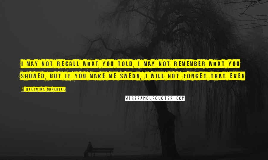 Reetwika Banerjee Quotes: I may not recall what you told, I may not remember what you showed, but if you make me swear, I will not forget that ever