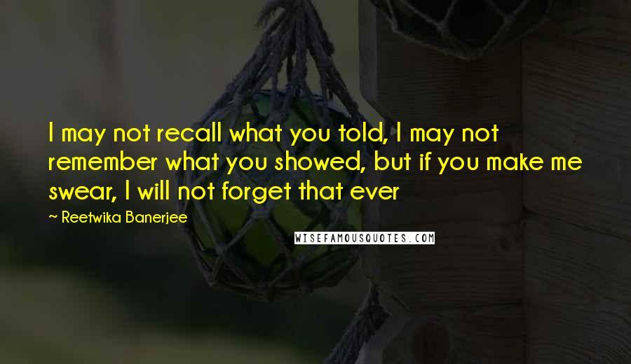 Reetwika Banerjee Quotes: I may not recall what you told, I may not remember what you showed, but if you make me swear, I will not forget that ever