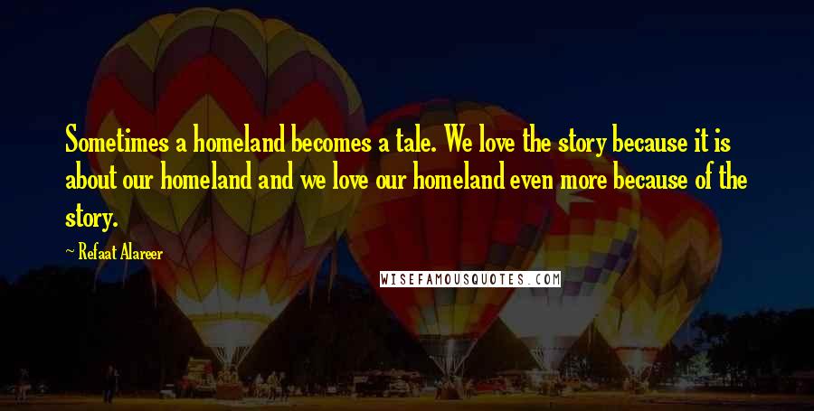 Refaat Alareer Quotes: Sometimes a homeland becomes a tale. We love the story because it is about our homeland and we love our homeland even more because of the story.