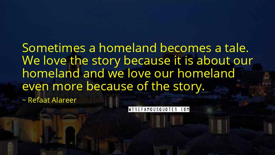 Refaat Alareer Quotes: Sometimes a homeland becomes a tale. We love the story because it is about our homeland and we love our homeland even more because of the story.