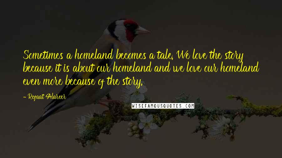 Refaat Alareer Quotes: Sometimes a homeland becomes a tale. We love the story because it is about our homeland and we love our homeland even more because of the story.