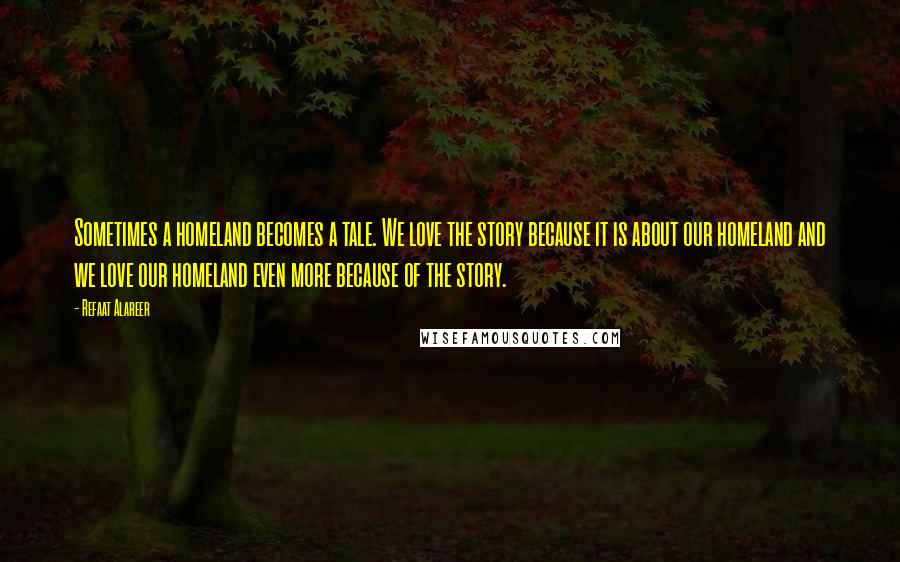 Refaat Alareer Quotes: Sometimes a homeland becomes a tale. We love the story because it is about our homeland and we love our homeland even more because of the story.