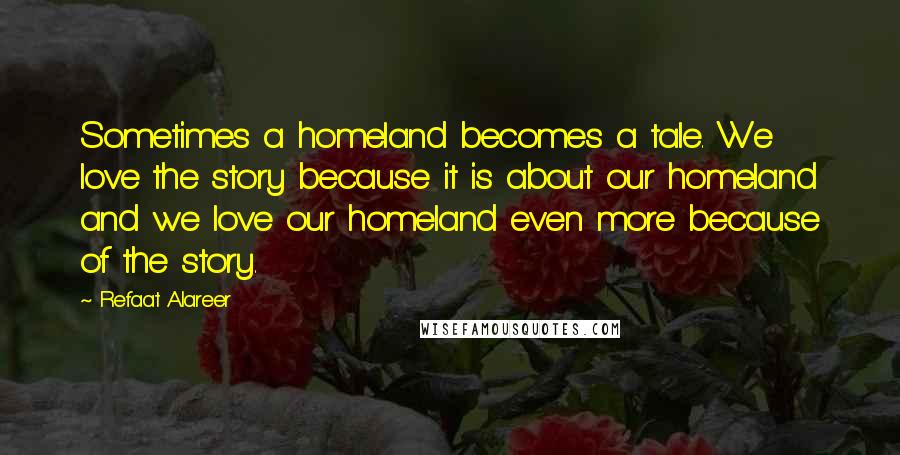 Refaat Alareer Quotes: Sometimes a homeland becomes a tale. We love the story because it is about our homeland and we love our homeland even more because of the story.