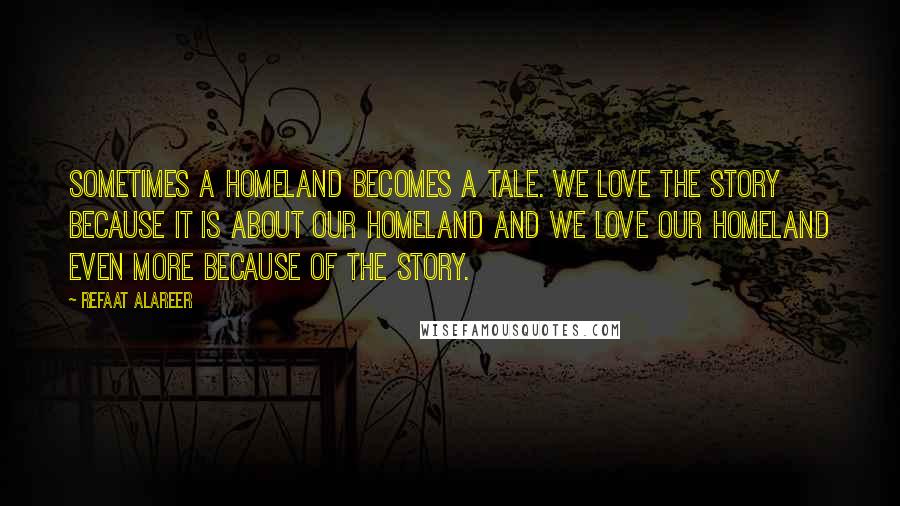 Refaat Alareer Quotes: Sometimes a homeland becomes a tale. We love the story because it is about our homeland and we love our homeland even more because of the story.
