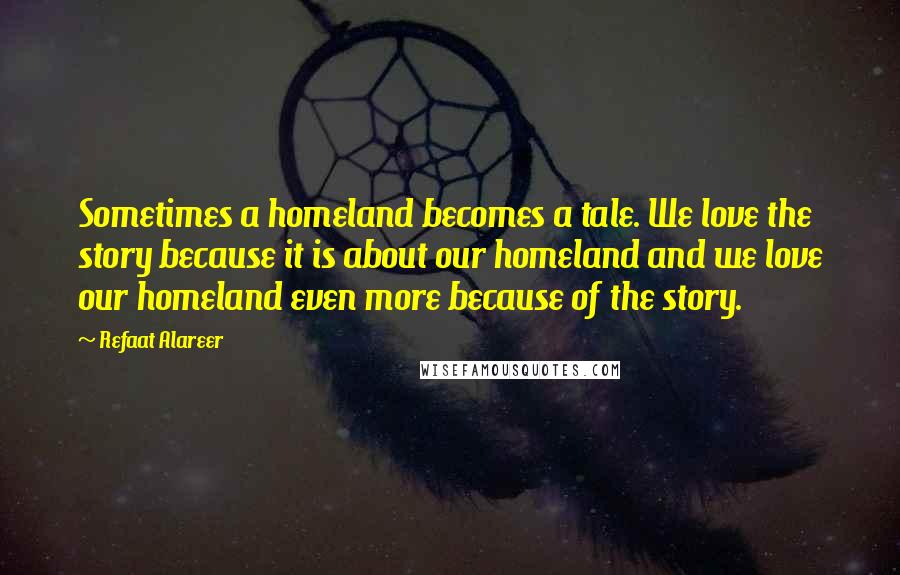 Refaat Alareer Quotes: Sometimes a homeland becomes a tale. We love the story because it is about our homeland and we love our homeland even more because of the story.