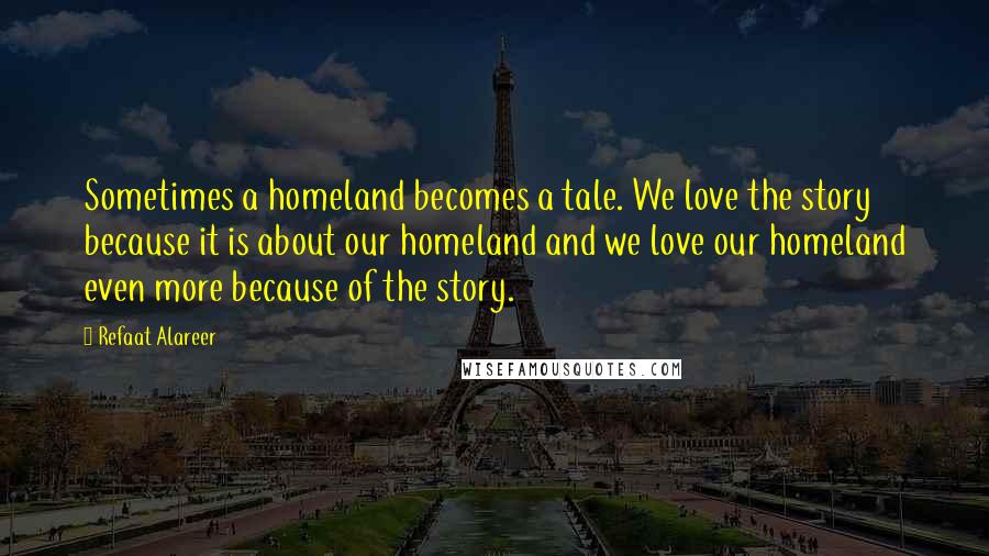 Refaat Alareer Quotes: Sometimes a homeland becomes a tale. We love the story because it is about our homeland and we love our homeland even more because of the story.