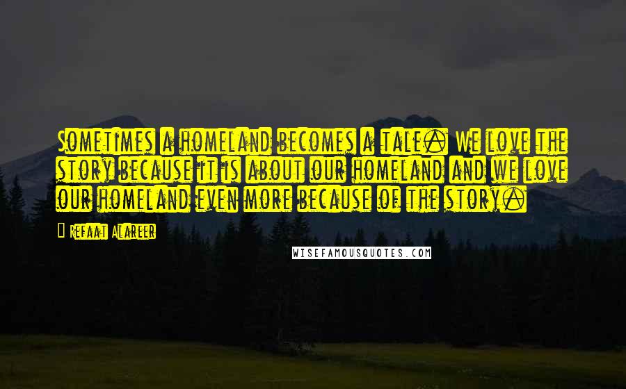 Refaat Alareer Quotes: Sometimes a homeland becomes a tale. We love the story because it is about our homeland and we love our homeland even more because of the story.