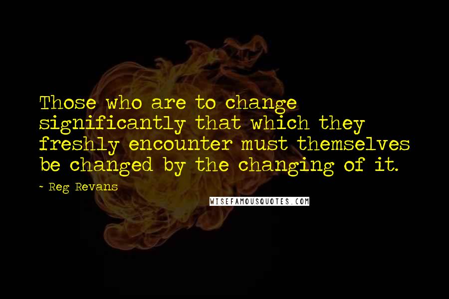 Reg Revans Quotes: Those who are to change significantly that which they freshly encounter must themselves be changed by the changing of it.