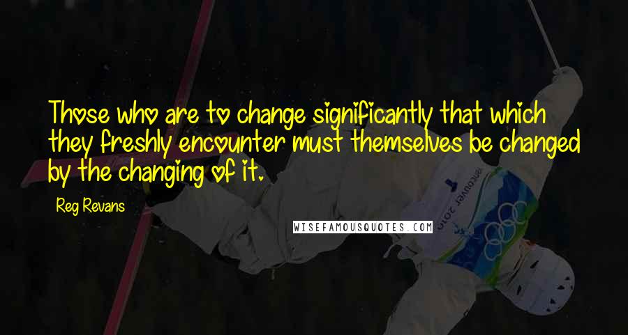 Reg Revans Quotes: Those who are to change significantly that which they freshly encounter must themselves be changed by the changing of it.