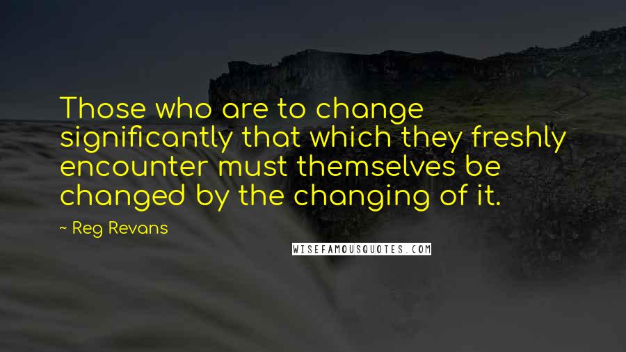 Reg Revans Quotes: Those who are to change significantly that which they freshly encounter must themselves be changed by the changing of it.