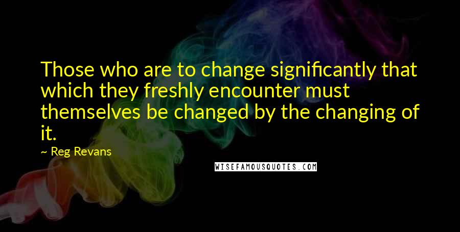 Reg Revans Quotes: Those who are to change significantly that which they freshly encounter must themselves be changed by the changing of it.