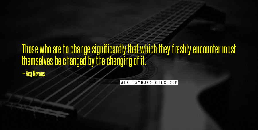 Reg Revans Quotes: Those who are to change significantly that which they freshly encounter must themselves be changed by the changing of it.