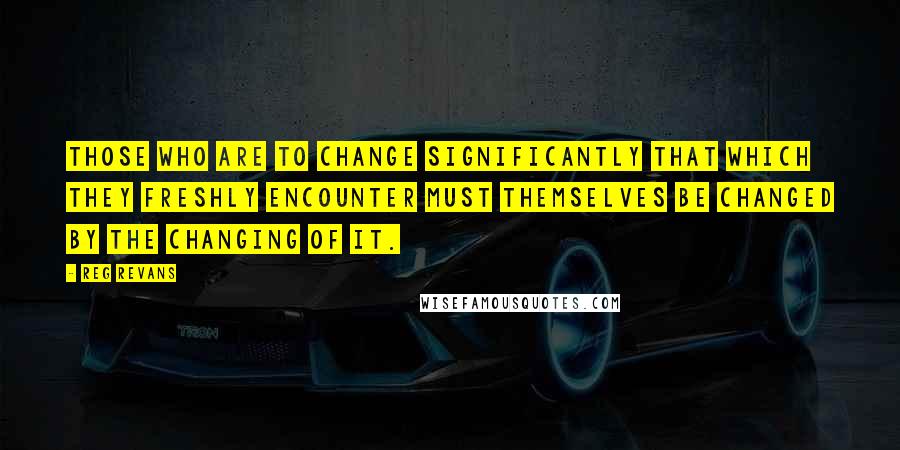 Reg Revans Quotes: Those who are to change significantly that which they freshly encounter must themselves be changed by the changing of it.