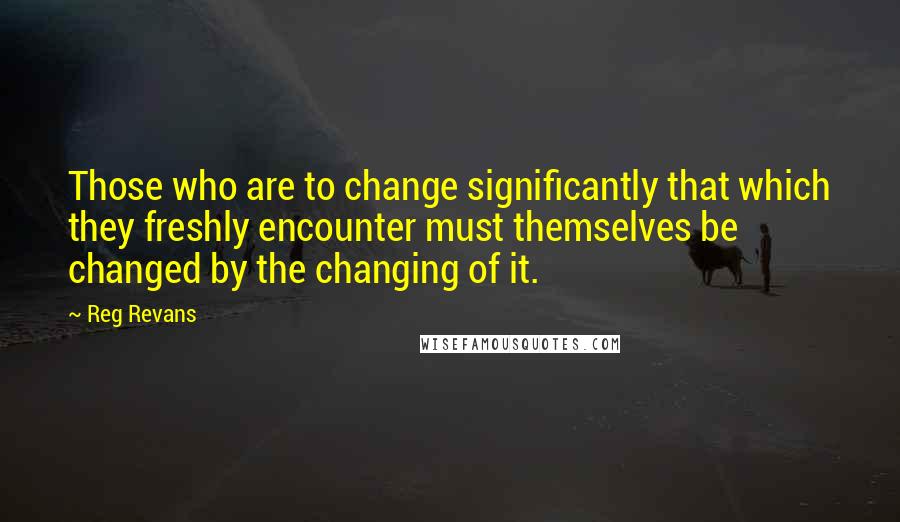 Reg Revans Quotes: Those who are to change significantly that which they freshly encounter must themselves be changed by the changing of it.