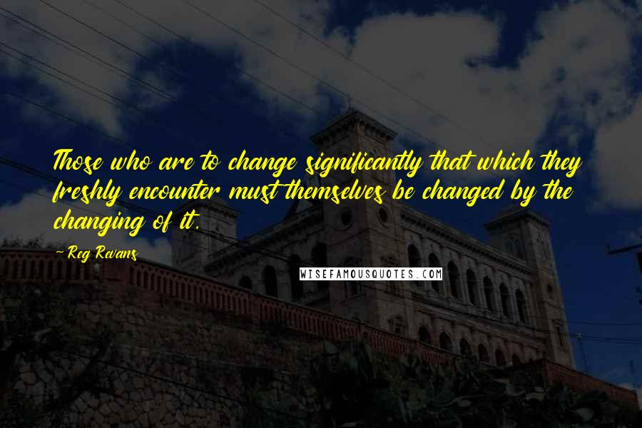 Reg Revans Quotes: Those who are to change significantly that which they freshly encounter must themselves be changed by the changing of it.